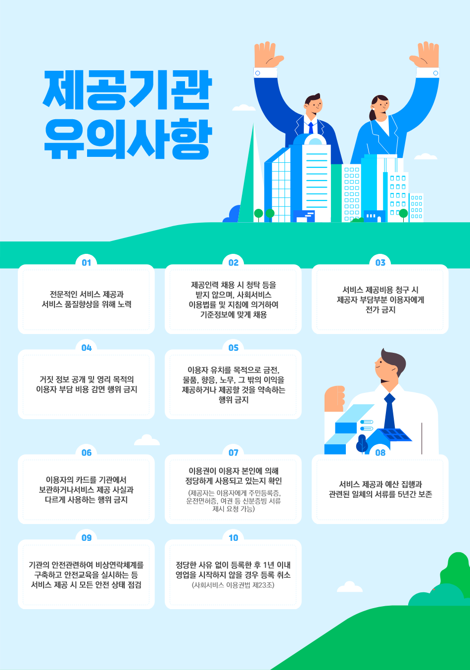 

  - 전문적인 서비스 제공과 서비스 품질향상을 위해 노력
  - 제공인력 채용 시 청탁 등을 받지 않으며, 사회서비스 이용법률 및 지침에 의거하여
    기준정보에 맞게 채용
  - 서비스 제공비용 청구 시 제공자 부담부분 이용자에게 전가 금지
  - 거짓 정보 공개 및 영리 목적의 이용자 부담 비용 감면 행위 금지
  - 이용자 유치를 목적으로 금전, 물품, 향응, 노무, 그 밖의 이익을 제공하거나 제공할 것을 약속하는 행위 금지
  - 이용자의 카드를 기관에서 보관하거나 서비스 제공 사실과 다르게 사용하는 행위 금지
  - 이용권이 이용자 본인에 의해 정당하게 사용되고 있는지 확인
    (제공자는 이용자에게 주민등록증, 운전면허증, 여권 등 신분증빙 서류 제시 요청 가능)
  - 서비스 제공과 예산 집행과 관련된 일체의 서류를 5년간 보존
  - 기관의 안전관련하여 비상연락체계를 구축하고 안전교육을 실시하는 등 서비스 제공 시 모든 안전 상태 점검
  - 정당한 사유 없이 등록한 후 1년 이내 영업을 시작하지 않을 경우 등록 취소(사회서비스 이용권법 제23조)

